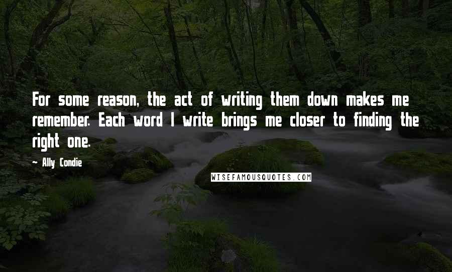 Ally Condie Quotes: For some reason, the act of writing them down makes me remember. Each word I write brings me closer to finding the right one.