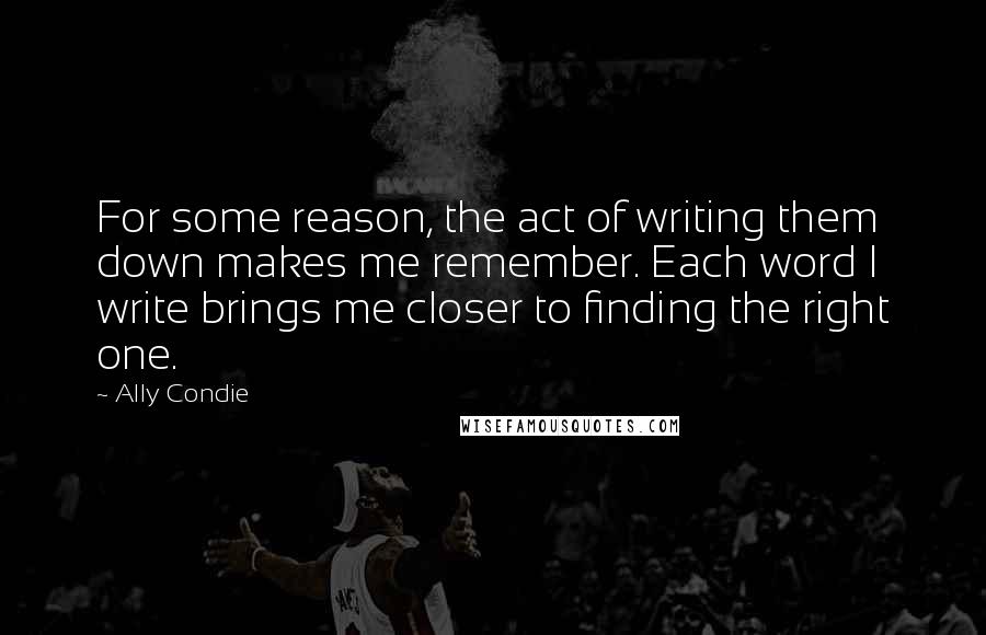 Ally Condie Quotes: For some reason, the act of writing them down makes me remember. Each word I write brings me closer to finding the right one.