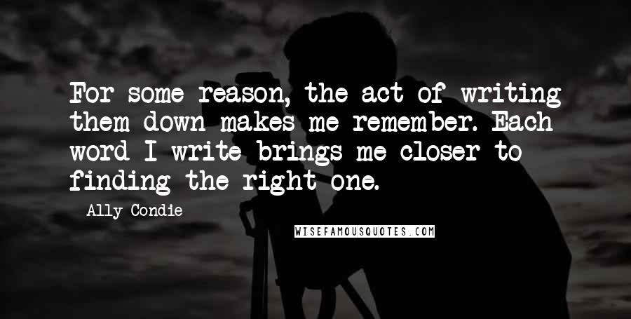 Ally Condie Quotes: For some reason, the act of writing them down makes me remember. Each word I write brings me closer to finding the right one.