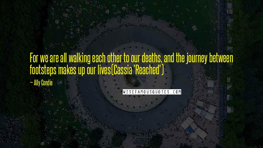 Ally Condie Quotes: For we are all walking each other to our deaths, and the journey between footsteps makes up our lives(Cassia 'Reached')