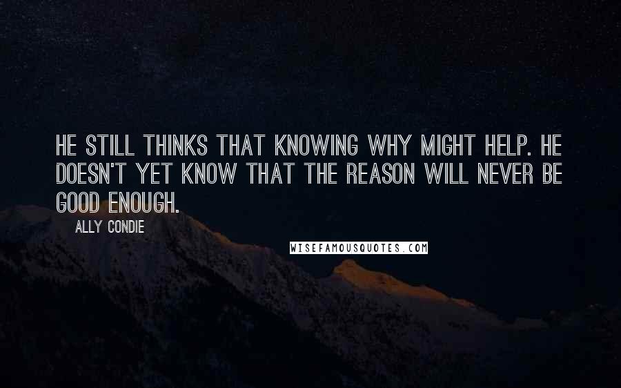 Ally Condie Quotes: He still thinks that knowing why might help. He doesn't yet know that the reason will never be good enough.