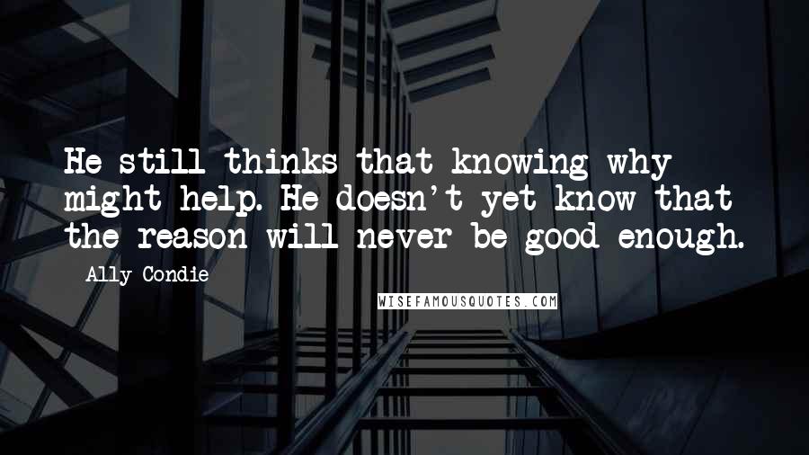 Ally Condie Quotes: He still thinks that knowing why might help. He doesn't yet know that the reason will never be good enough.