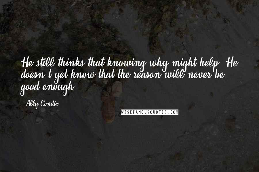 Ally Condie Quotes: He still thinks that knowing why might help. He doesn't yet know that the reason will never be good enough.