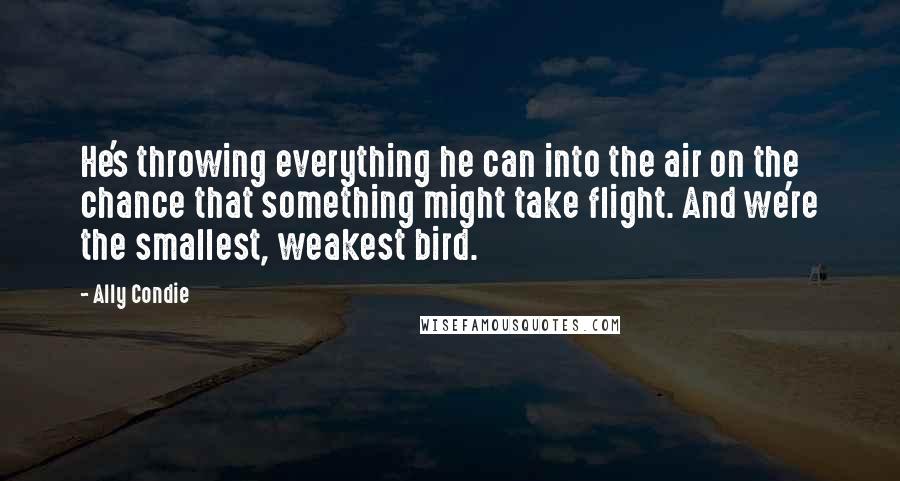 Ally Condie Quotes: He's throwing everything he can into the air on the chance that something might take flight. And we're the smallest, weakest bird.