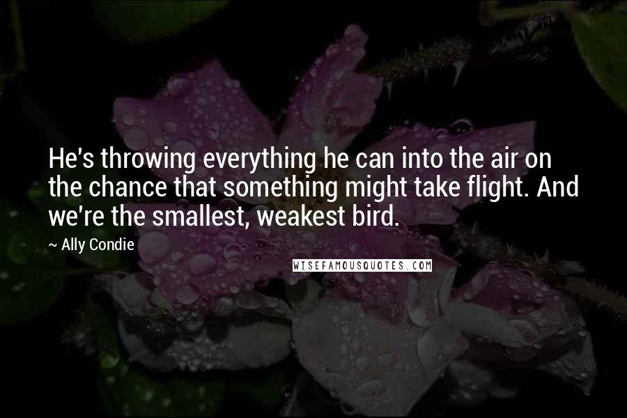 Ally Condie Quotes: He's throwing everything he can into the air on the chance that something might take flight. And we're the smallest, weakest bird.