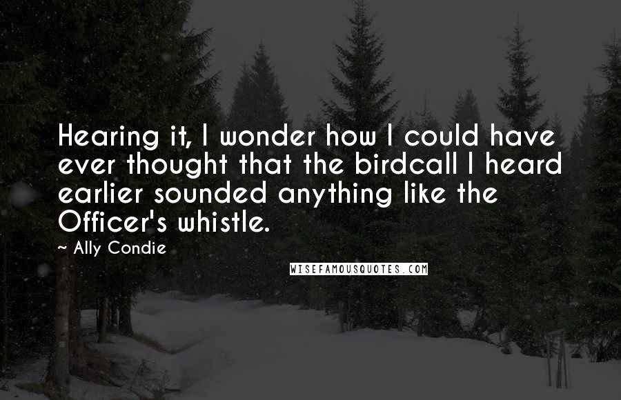 Ally Condie Quotes: Hearing it, I wonder how I could have ever thought that the birdcall I heard earlier sounded anything like the Officer's whistle.