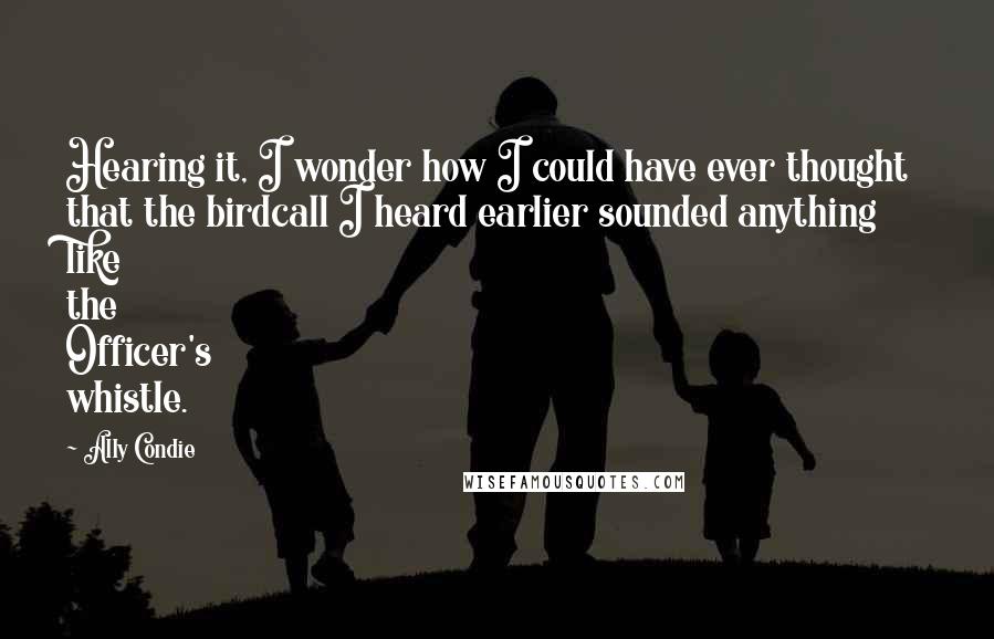 Ally Condie Quotes: Hearing it, I wonder how I could have ever thought that the birdcall I heard earlier sounded anything like the Officer's whistle.