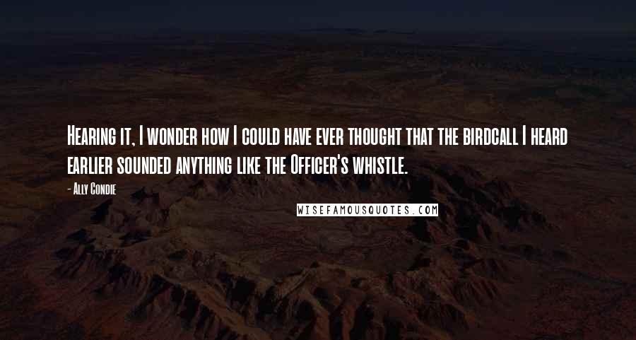 Ally Condie Quotes: Hearing it, I wonder how I could have ever thought that the birdcall I heard earlier sounded anything like the Officer's whistle.