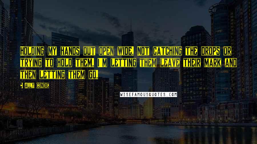 Ally Condie Quotes: Holding my hands out open wide. Not catching the drops or trying to hold them. I'm letting them leave their mark and then letting them go.