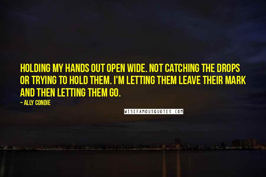 Ally Condie Quotes: Holding my hands out open wide. Not catching the drops or trying to hold them. I'm letting them leave their mark and then letting them go.