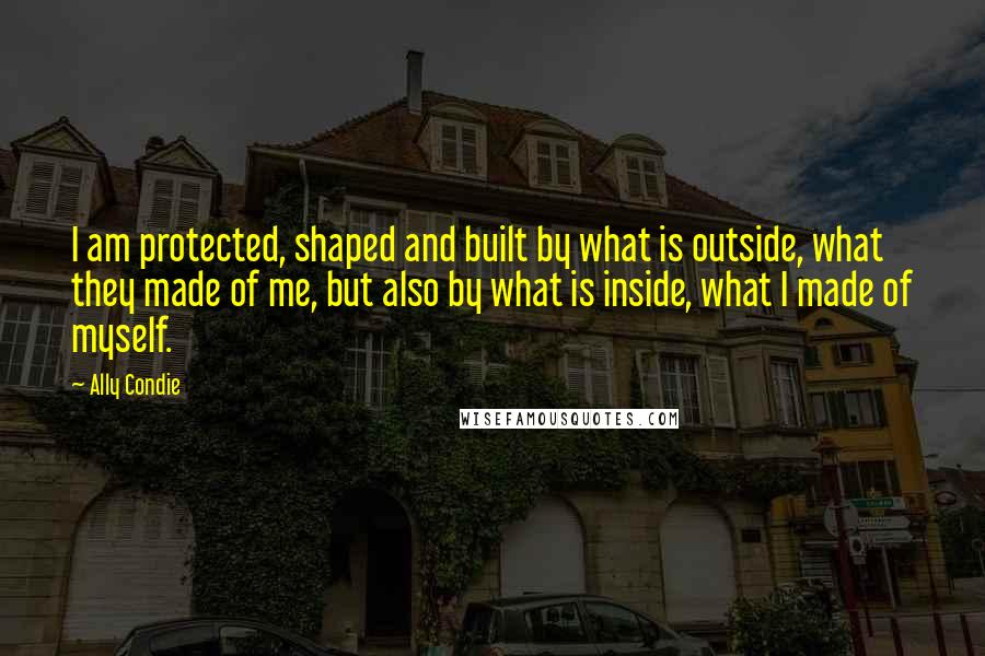 Ally Condie Quotes: I am protected, shaped and built by what is outside, what they made of me, but also by what is inside, what I made of myself.