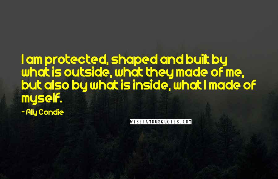 Ally Condie Quotes: I am protected, shaped and built by what is outside, what they made of me, but also by what is inside, what I made of myself.