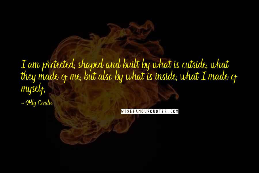 Ally Condie Quotes: I am protected, shaped and built by what is outside, what they made of me, but also by what is inside, what I made of myself.