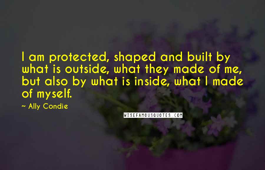 Ally Condie Quotes: I am protected, shaped and built by what is outside, what they made of me, but also by what is inside, what I made of myself.