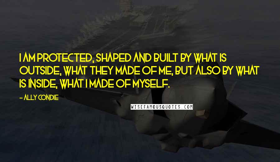 Ally Condie Quotes: I am protected, shaped and built by what is outside, what they made of me, but also by what is inside, what I made of myself.