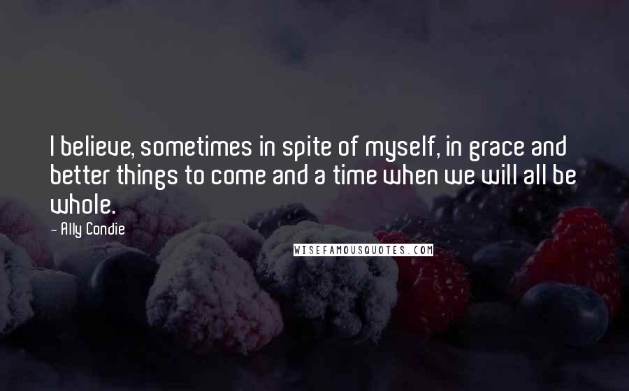 Ally Condie Quotes: I believe, sometimes in spite of myself, in grace and better things to come and a time when we will all be whole.