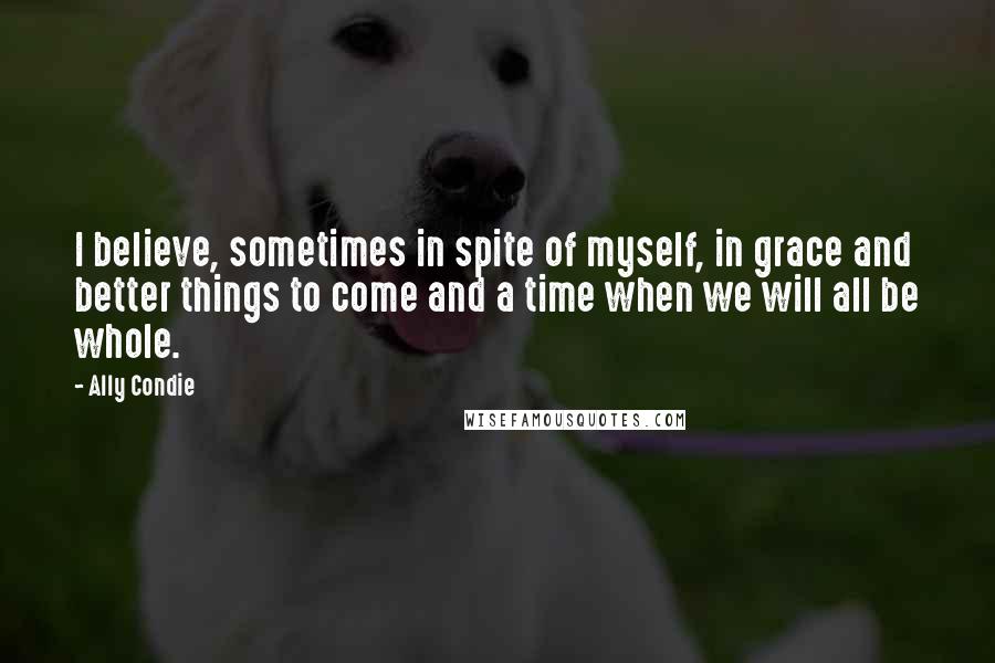 Ally Condie Quotes: I believe, sometimes in spite of myself, in grace and better things to come and a time when we will all be whole.