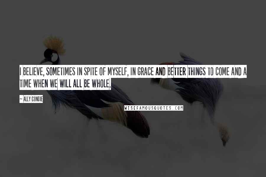 Ally Condie Quotes: I believe, sometimes in spite of myself, in grace and better things to come and a time when we will all be whole.