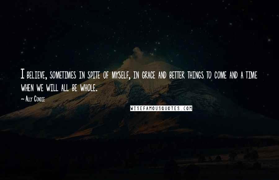 Ally Condie Quotes: I believe, sometimes in spite of myself, in grace and better things to come and a time when we will all be whole.