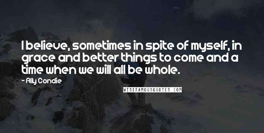 Ally Condie Quotes: I believe, sometimes in spite of myself, in grace and better things to come and a time when we will all be whole.