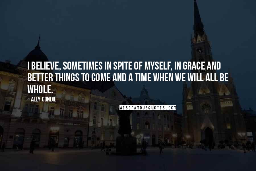 Ally Condie Quotes: I believe, sometimes in spite of myself, in grace and better things to come and a time when we will all be whole.