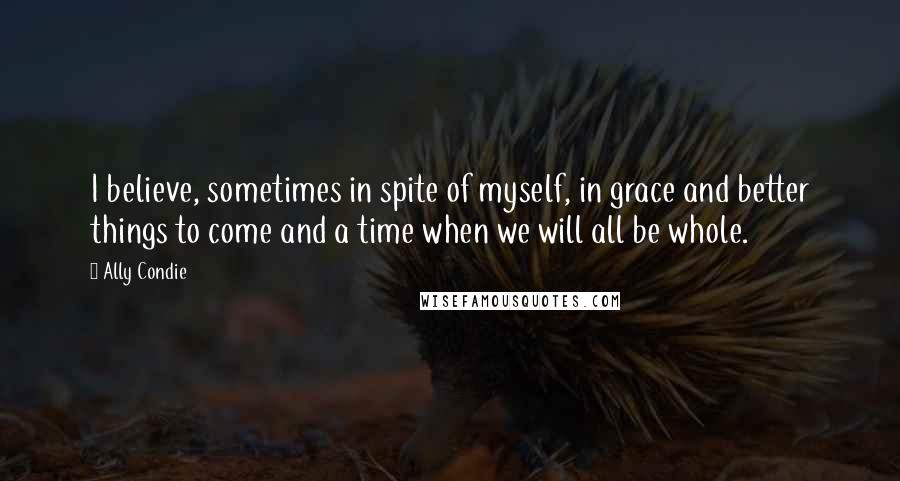 Ally Condie Quotes: I believe, sometimes in spite of myself, in grace and better things to come and a time when we will all be whole.