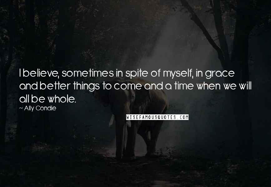 Ally Condie Quotes: I believe, sometimes in spite of myself, in grace and better things to come and a time when we will all be whole.