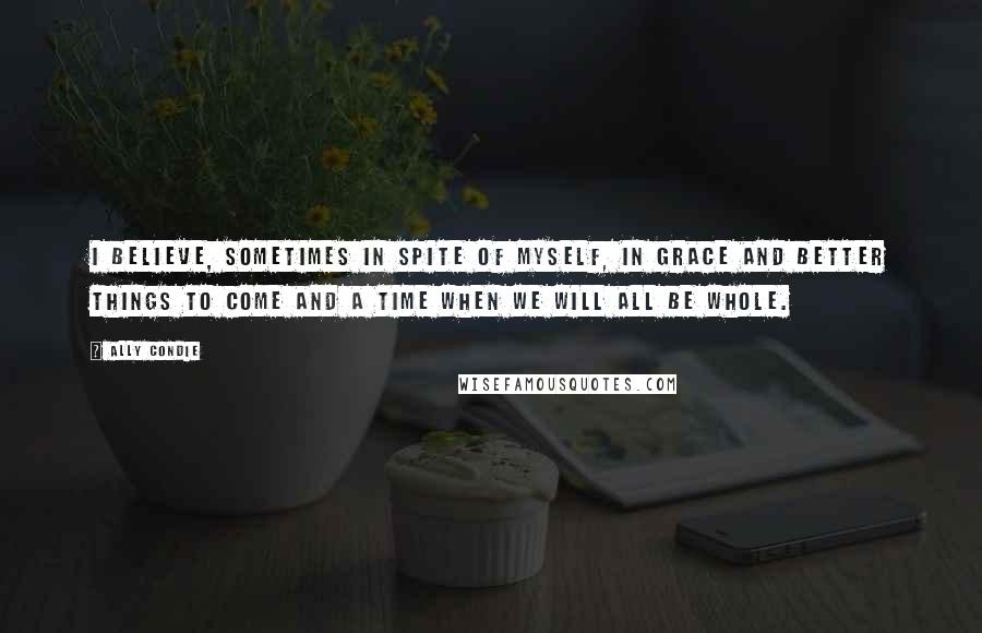 Ally Condie Quotes: I believe, sometimes in spite of myself, in grace and better things to come and a time when we will all be whole.