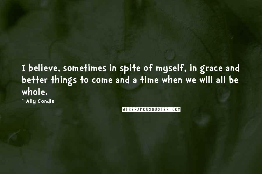 Ally Condie Quotes: I believe, sometimes in spite of myself, in grace and better things to come and a time when we will all be whole.