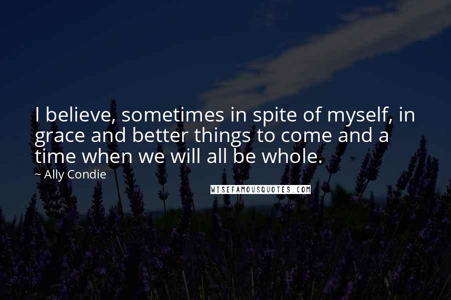 Ally Condie Quotes: I believe, sometimes in spite of myself, in grace and better things to come and a time when we will all be whole.