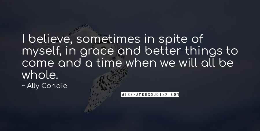 Ally Condie Quotes: I believe, sometimes in spite of myself, in grace and better things to come and a time when we will all be whole.