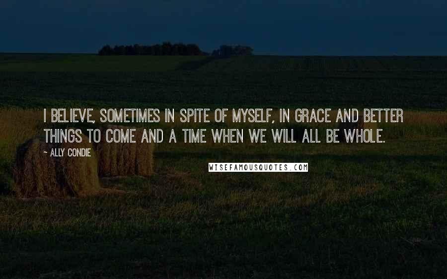 Ally Condie Quotes: I believe, sometimes in spite of myself, in grace and better things to come and a time when we will all be whole.