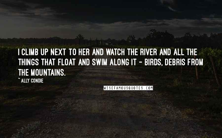 Ally Condie Quotes: I climb up next to her and watch the river and all the things that float and swim along it - birds, debris from the mountains.