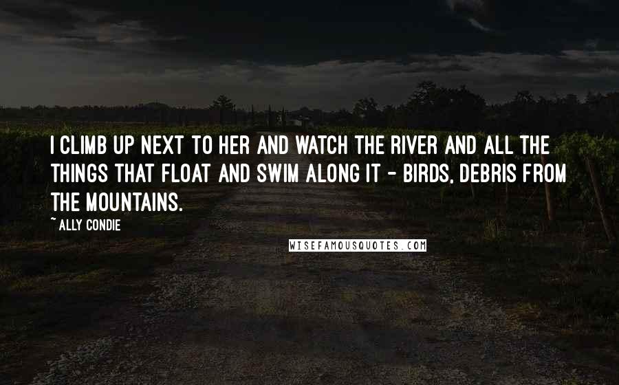 Ally Condie Quotes: I climb up next to her and watch the river and all the things that float and swim along it - birds, debris from the mountains.