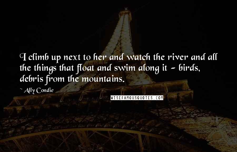 Ally Condie Quotes: I climb up next to her and watch the river and all the things that float and swim along it - birds, debris from the mountains.