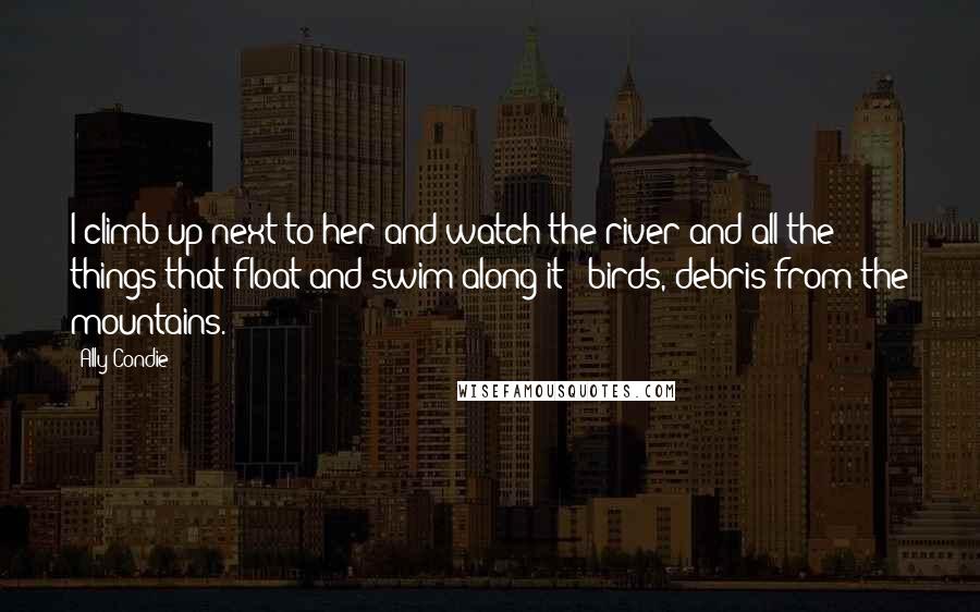 Ally Condie Quotes: I climb up next to her and watch the river and all the things that float and swim along it - birds, debris from the mountains.