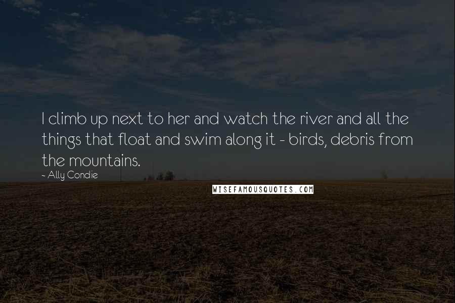 Ally Condie Quotes: I climb up next to her and watch the river and all the things that float and swim along it - birds, debris from the mountains.