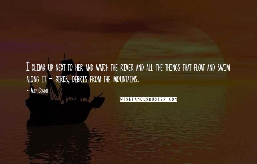 Ally Condie Quotes: I climb up next to her and watch the river and all the things that float and swim along it - birds, debris from the mountains.