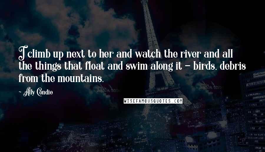 Ally Condie Quotes: I climb up next to her and watch the river and all the things that float and swim along it - birds, debris from the mountains.