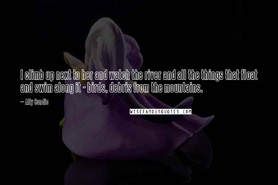 Ally Condie Quotes: I climb up next to her and watch the river and all the things that float and swim along it - birds, debris from the mountains.