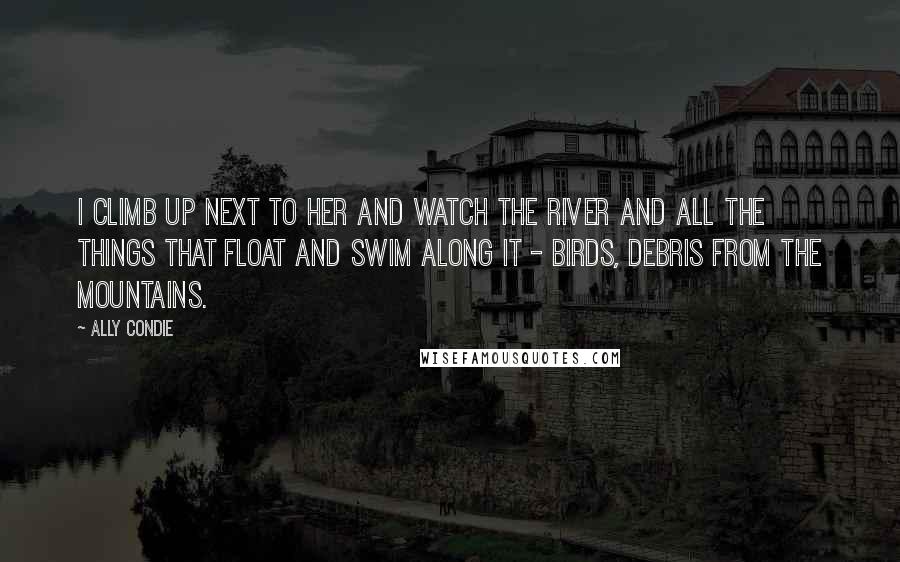 Ally Condie Quotes: I climb up next to her and watch the river and all the things that float and swim along it - birds, debris from the mountains.