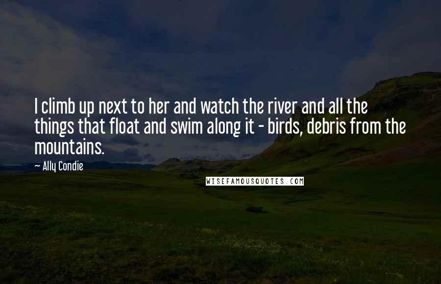 Ally Condie Quotes: I climb up next to her and watch the river and all the things that float and swim along it - birds, debris from the mountains.