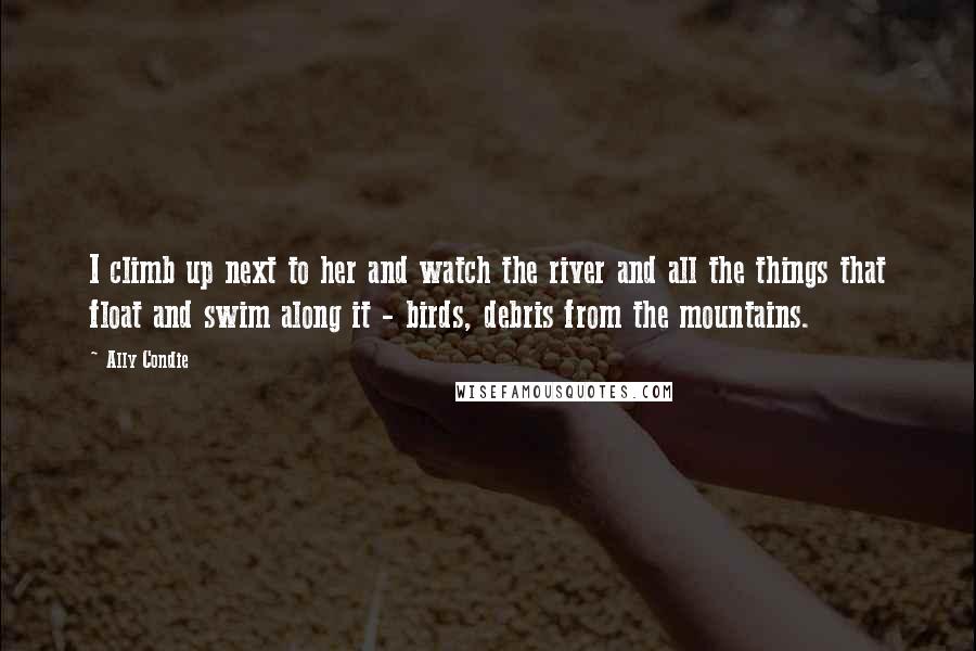 Ally Condie Quotes: I climb up next to her and watch the river and all the things that float and swim along it - birds, debris from the mountains.