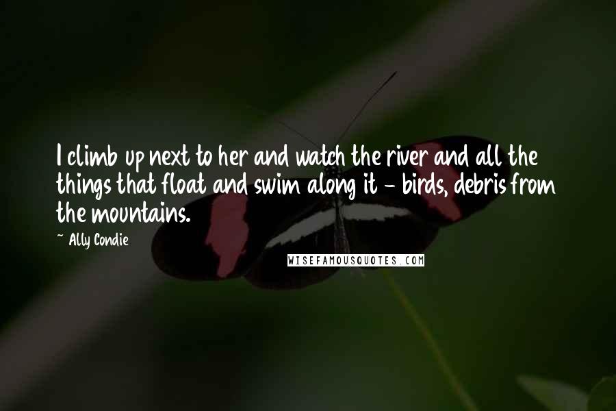 Ally Condie Quotes: I climb up next to her and watch the river and all the things that float and swim along it - birds, debris from the mountains.