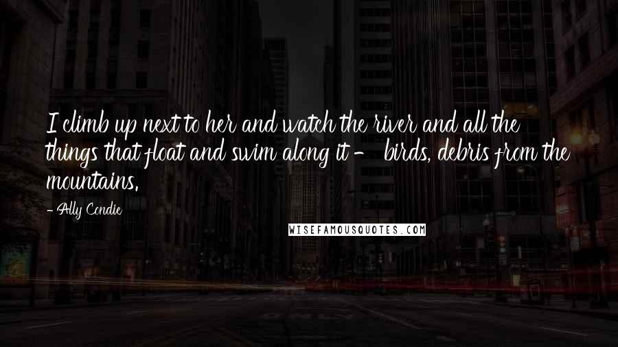 Ally Condie Quotes: I climb up next to her and watch the river and all the things that float and swim along it - birds, debris from the mountains.