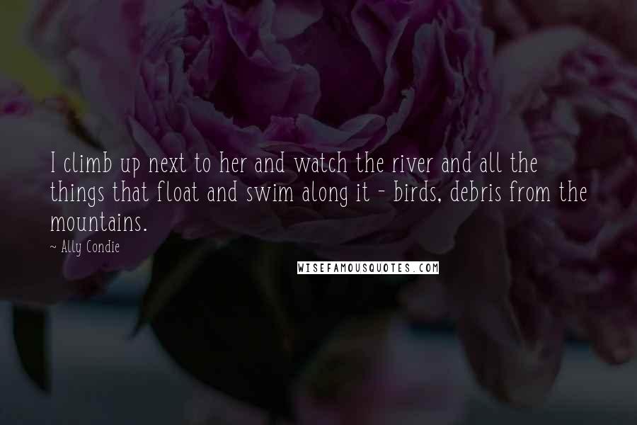 Ally Condie Quotes: I climb up next to her and watch the river and all the things that float and swim along it - birds, debris from the mountains.