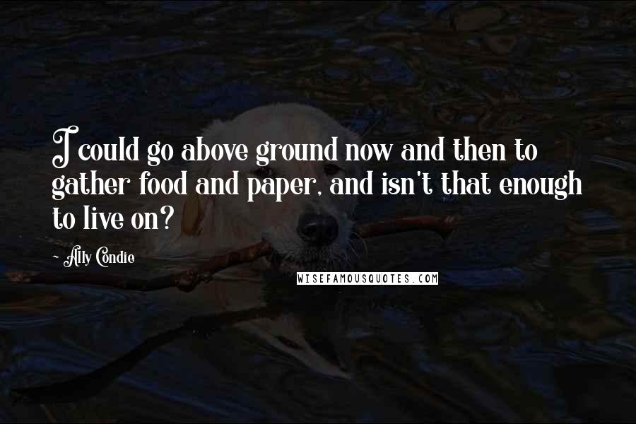 Ally Condie Quotes: I could go above ground now and then to gather food and paper, and isn't that enough to live on?