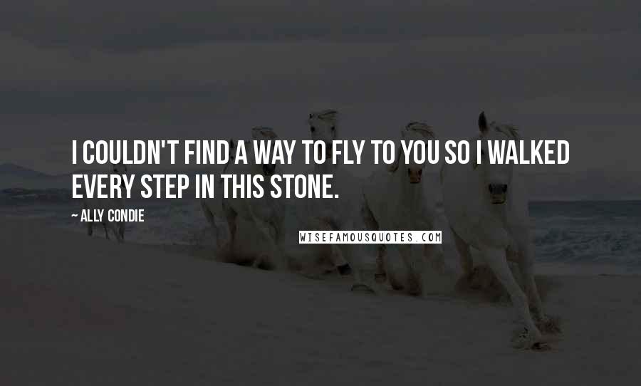 Ally Condie Quotes: I couldn't find a way to fly to you so I walked every step in this stone.
