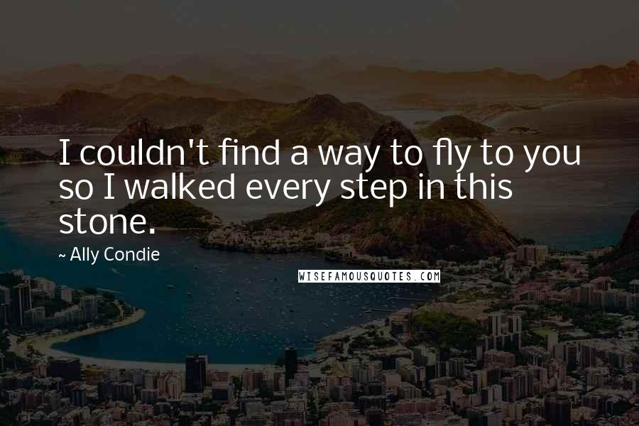 Ally Condie Quotes: I couldn't find a way to fly to you so I walked every step in this stone.