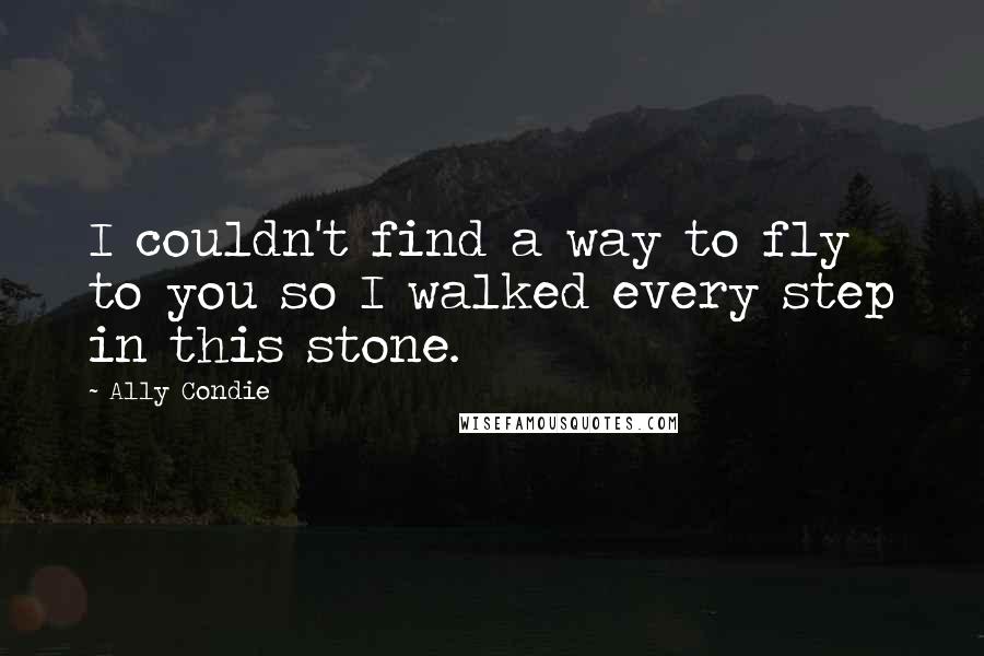 Ally Condie Quotes: I couldn't find a way to fly to you so I walked every step in this stone.